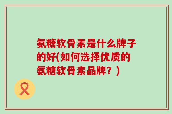 氨糖软骨素是什么牌子的好(如何选择优质的氨糖软骨素品牌？)-第1张图片-氨糖科普网