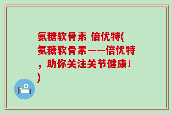 氨糖软骨素 倍优特(氨糖软骨素——倍优特，助你关注关节健康！)-第1张图片-氨糖科普网