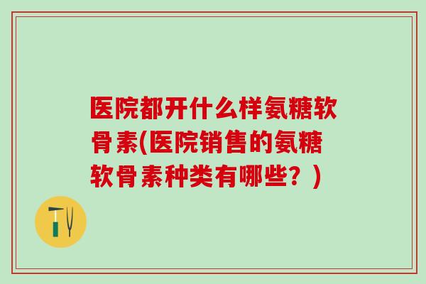 医院都开什么样氨糖软骨素(医院销售的氨糖软骨素种类有哪些？)-第1张图片-氨糖科普网