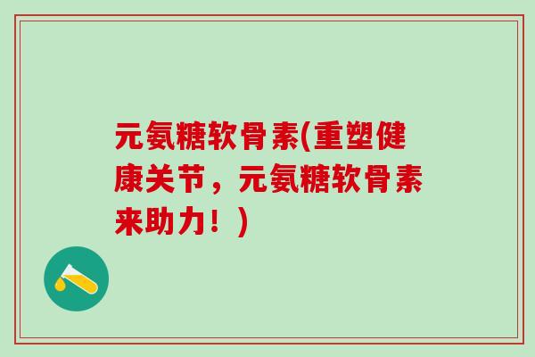 元氨糖软骨素(重塑健康关节,元氨糖软骨素来助力!)-第1张图片-氨糖科普网 元氨糖软骨素(重塑健康关节,元氨糖软骨素来助力!)-第1张图片-氨糖科普网