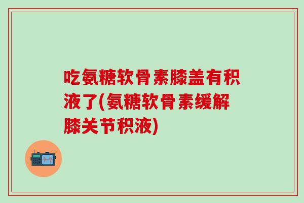 吃氨糖软骨素膝盖有积液了(氨糖软骨素缓解膝关节积液)-第1张图片-氨糖科普网 吃氨糖软骨素膝盖有积液了(氨糖软骨素缓解膝关节积液)-第1张图片-氨糖科普网
