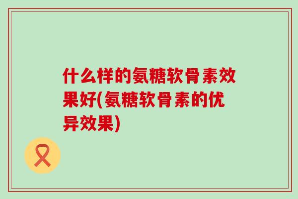 什么样的氨糖软骨素效果好(氨糖软骨素的优异效果)-第1张图片-氨糖科普网 什么样的氨糖软骨素效果好(氨糖软骨素的优异效果)-第1张图片-氨糖科普网