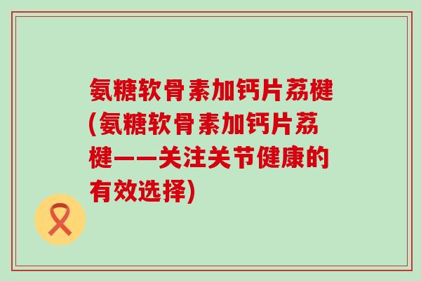 氨糖软骨素加钙片荔楗(氨糖软骨素加钙片荔楗——关注关节健康的有效选择)-第1张图片-氨糖科普网 氨糖软骨素加钙片荔楗(氨糖软骨素加钙片荔楗——关注关节健康的有效选择)-第1张图片-氨糖科普网