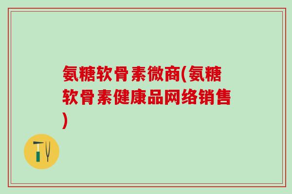 氨糖软骨素微商(氨糖软骨素健康品网络销售)-第1张图片-氨糖科普网