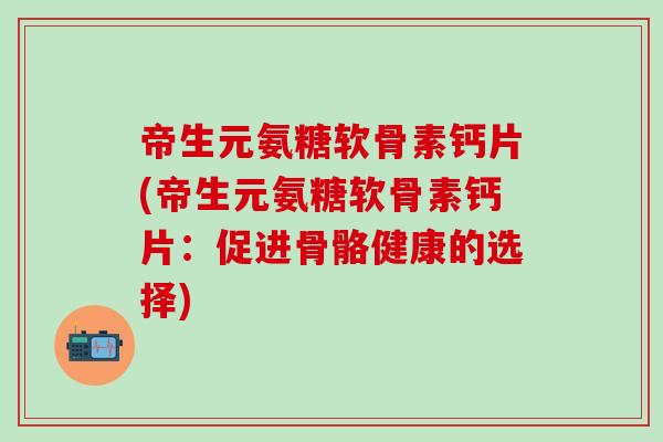 帝生元氨糖软骨素钙片(帝生元氨糖软骨素钙片：促进骨骼健康的选择)-第1张图片-氨糖科普网