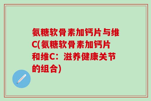 氨糖软骨素加钙片与维C(氨糖软骨素加钙片和维C：滋养健康关节的组合)-第1张图片-氨糖科普网