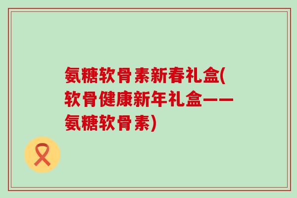 氨糖软骨素新春礼盒(软骨健康新年礼盒——氨糖软骨素)-第1张图片-氨糖科普网 氨糖软骨素新春礼盒(软骨健康新年礼盒——氨糖软骨素)-第1张图片-氨糖科普网