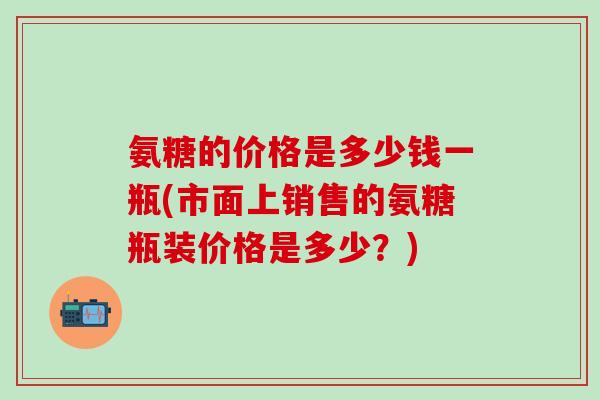 氨糖的价格是多少钱一瓶(市面上销售的氨糖瓶装价格是多少?)-第1张图片-氨糖科普网 氨糖的价格是多少钱一瓶(市面上销售的氨糖瓶装价格是多少?)-第1张图片-氨糖科普网