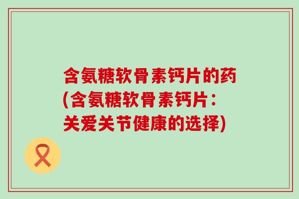 含氨糖软骨素钙片的药(含氨糖软骨素钙片：关爱关节健康的选择)-第1张图片-氨糖科普网