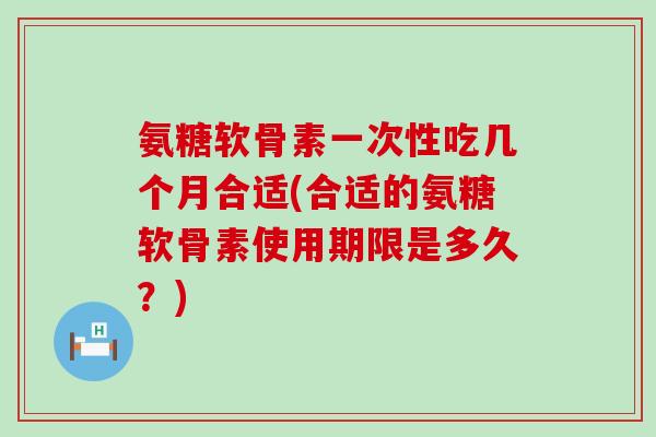 氨糖软骨素一次性吃几个月合适(合适的氨糖软骨素使用期限是多久?)-第1张图片-氨糖科普网 氨糖软骨素一次性吃几个月合适(合适的氨糖软骨素使用期限是多久?)-第1张图片-氨糖科普网