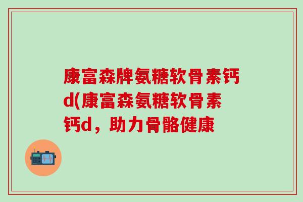 康富森牌氨糖软骨素钙d(康富森氨糖软骨素钙d，助力骨骼健康-第1张图片-氨糖科普网