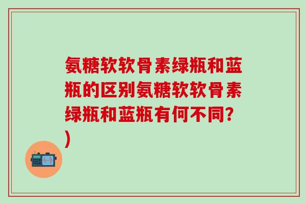 氨糖软软骨素绿瓶和蓝瓶的区别氨糖软软骨素绿瓶和蓝瓶有何不同?)-第1张图片-氨糖科普网 氨糖软软骨素绿瓶和蓝瓶的区别氨糖软软骨素绿瓶和蓝瓶有何不同?)-第1张图片-氨糖科普网