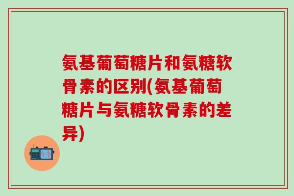 氨基葡萄糖片和氨糖软骨素的区别(氨基葡萄糖片与氨糖软骨素的差异)-第1张图片-氨糖科普网