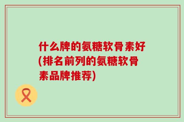 什么牌的氨糖软骨素好(排名前列的氨糖软骨素品牌推荐)-第1张图片-氨糖科普网 什么牌的氨糖软骨素好(排名前列的氨糖软骨素品牌推荐)-第1张图片-氨糖科普网