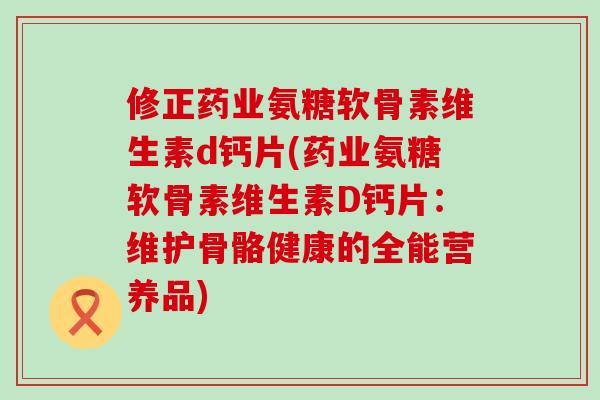 修正药业氨糖软骨素维生素d钙片(药业氨糖软骨素维生素D钙片：维护骨骼健康的全能营养品)-第1张图片-氨糖科普网