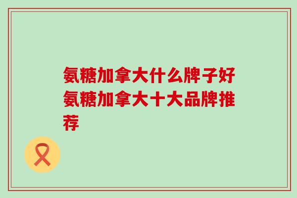 氨糖加拿大什么牌子好氨糖加拿大十大品牌推荐-第1张图片-氨糖科普网 氨糖加拿大什么牌子好氨糖加拿大十大品牌推荐-第1张图片-氨糖科普网