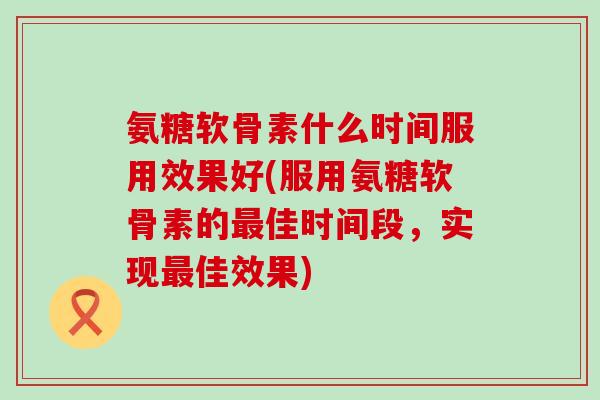 氨糖软骨素什么时间服用效果好(服用氨糖软骨素的最佳时间段,实现最佳效果)-第1张图片-氨糖科普网 氨糖软骨素什么时间服用效果好(服用氨糖软骨素的最佳时间段,实现最佳效果)-第1张图片-氨糖科普网