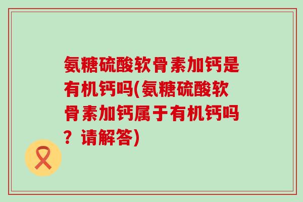 氨糖硫酸软骨素加钙是有机钙吗(氨糖硫酸软骨素加钙属于有机钙吗?请解答)-第1张图片-氨糖科普网 氨糖硫酸软骨素加钙是有机钙吗(氨糖硫酸软骨素加钙属于有机钙吗?请解答)-第1张图片-氨糖科普网