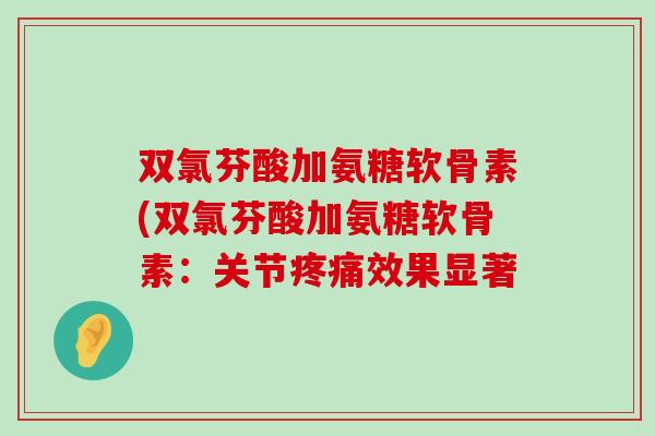 双氯芬酸加氨糖软骨素(双氯芬酸加氨糖软骨素:关节疼痛效果显著-第1张图片-氨糖科普网 双氯芬酸加氨糖软骨素(双氯芬酸加氨糖软骨素:关节疼痛效果显著-第1张图片-氨糖科普网