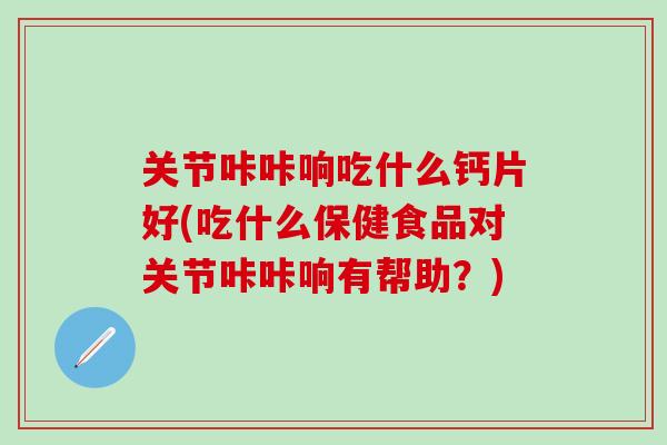 关节咔咔响吃什么钙片好(吃什么保健食品对关节咔咔响有帮助?)-第1张图片-氨糖科普网 关节咔咔响吃什么钙片好(吃什么保健食品对关节咔咔响有帮助?)-第1张图片-氨糖科普网