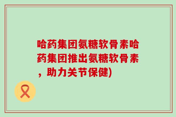 哈药集团氨糖软骨素哈药集团推出氨糖软骨素,助力关节保健)-第1张图片-氨糖科普网 哈药集团氨糖软骨素哈药集团推出氨糖软骨素,助力关节保健)-第1张图片-氨糖科普网
