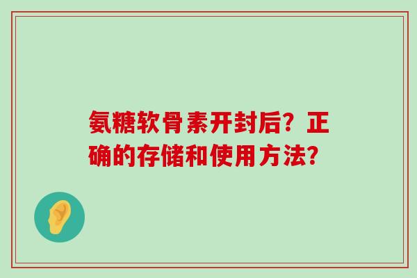 氨糖软骨素开封后?正确的存储和使用方法?-第1张图片-氨糖科普网 氨糖软骨素开封后?正确的存储和使用方法?-第1张图片-氨糖科普网