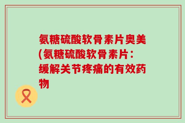 氨糖硫酸软骨素片奥美(氨糖硫酸软骨素片:缓解关节疼痛的有效药物-第1张图片-氨糖科普网 氨糖硫酸软骨素片奥美(氨糖硫酸软骨素片:缓解关节疼痛的有效药物-第1张图片-氨糖科普网