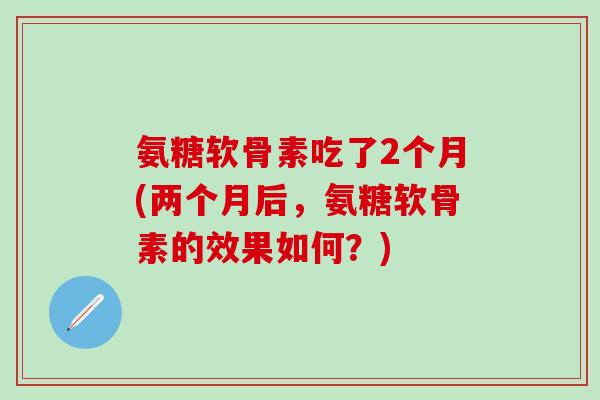 氨糖软骨素吃了2个月(两个月后,氨糖软骨素的效果如何?)-第1张图片-氨糖科普网 氨糖软骨素吃了2个月(两个月后,氨糖软骨素的效果如何?)-第1张图片-氨糖科普网