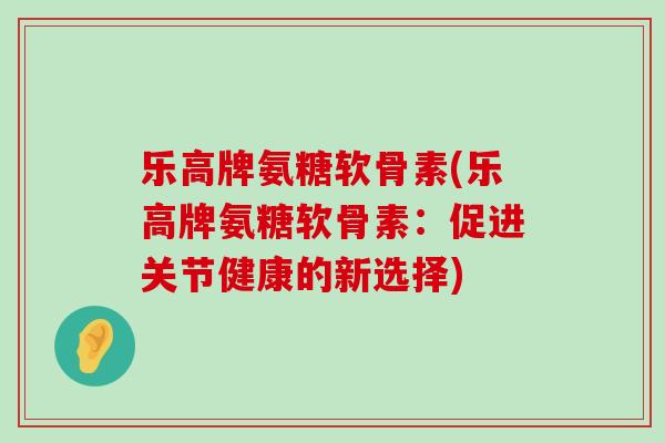 乐高牌氨糖软骨素(乐高牌氨糖软骨素：促进关节健康的新选择)-第1张图片-氨糖科普网