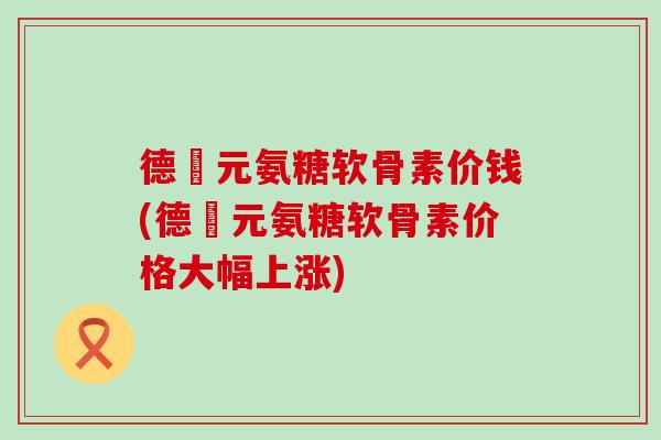 德蓇元氨糖软骨素价钱(德蓇元氨糖软骨素价格大幅上涨)-第1张图片-氨糖科普网 德蓇元氨糖软骨素价钱(德蓇元氨糖软骨素价格大幅上涨)-第1张图片-氨糖科普网