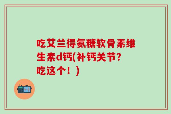 吃艾兰得氨糖软骨素维生素d钙(补钙关节?吃这个!)-第1张图片-氨糖科普网 吃艾兰得氨糖软骨素维生素d钙(补钙关节?吃这个!)-第1张图片-氨糖科普网