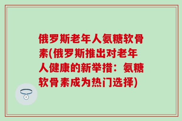 俄罗斯老年人氨糖软骨素(俄罗斯推出对老年人健康的新举措:氨糖软骨素成为热门选择)-第1张图片-氨糖科普网 俄罗斯老年人氨糖软骨素(俄罗斯推出对老年人健康的新举措:氨糖软骨素成为热门选择)-第1张图片-氨糖科普网