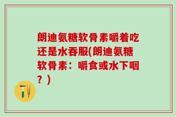 朗迪氨糖软骨素嚼着吃还是水吞服(朗迪氨糖软骨素:嚼食或水下咽?)-第1张图片-氨糖科普网 朗迪氨糖软骨素嚼着吃还是水吞服(朗迪氨糖软骨素:嚼食或水下咽?)-第1张图片-氨糖科普网