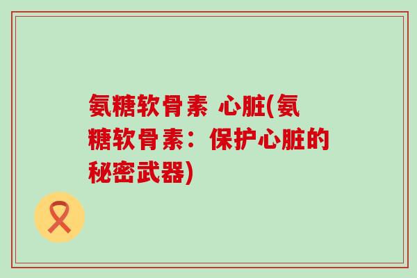 氨糖软骨素 心脏(氨糖软骨素:保护心脏的秘密武器)-第1张图片-氨糖科普网 氨糖软骨素 心脏(氨糖软骨素:保护心脏的秘密武器)-第1张图片-氨糖科普网