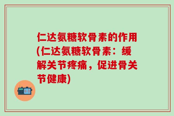 仁达氨糖软骨素的作用(仁达氨糖软骨素：缓解关节疼痛，促进骨关节健康)-第1张图片-氨糖科普网