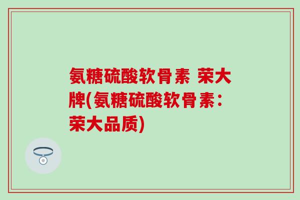 氨糖硫酸软骨素 荣大牌(氨糖硫酸软骨素:荣大品质)-第1张图片-氨糖科普网 氨糖硫酸软骨素 荣大牌(氨糖硫酸软骨素:荣大品质)-第1张图片-氨糖科普网