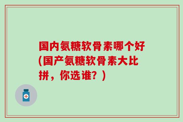 国内氨糖软骨素哪个好(国产氨糖软骨素大比拼,你选谁?)-第1张图片-氨糖科普网 国内氨糖软骨素哪个好(国产氨糖软骨素大比拼,你选谁?)-第1张图片-氨糖科普网