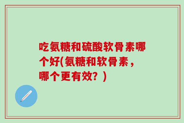 吃氨糖和硫酸软骨素哪个好(氨糖和软骨素,哪个更有效?)-第1张图片-氨糖科普网 吃氨糖和硫酸软骨素哪个好(氨糖和软骨素,哪个更有效?)-第1张图片-氨糖科普网