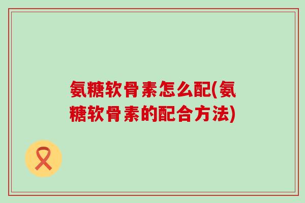 氨糖软骨素怎么配(氨糖软骨素的配合方法)-第1张图片-氨糖科普网 氨糖软骨素怎么配(氨糖软骨素的配合方法)-第1张图片-氨糖科普网