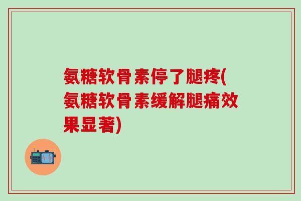 氨糖软骨素停了腿疼(氨糖软骨素缓解腿痛效果显著)-第1张图片-氨糖科普网 氨糖软骨素停了腿疼(氨糖软骨素缓解腿痛效果显著)-第1张图片-氨糖科普网