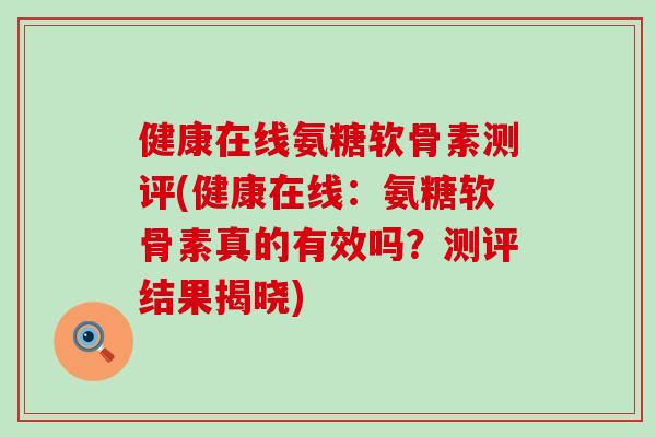 健康在线氨糖软骨素测评(健康在线：氨糖软骨素真的有效吗？测评结果揭晓)-第1张图片-氨糖科普网