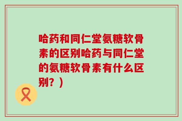 哈药和同仁堂氨糖软骨素的区别哈药与同仁堂的氨糖软骨素有什么区别?)-第1张图片-氨糖科普网 哈药和同仁堂氨糖软骨素的区别哈药与同仁堂的氨糖软骨素有什么区别?)-第1张图片-氨糖科普网
