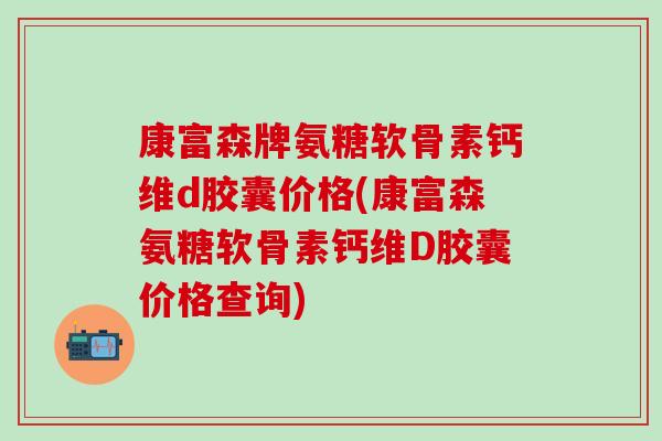 康富森牌氨糖软骨素钙维d胶囊价格(康富森氨糖软骨素钙维D胶囊价格查询)-第1张图片-氨糖科普网 康富森牌氨糖软骨素钙维d胶囊价格(康富森氨糖软骨素钙维D胶囊价格查询)-第1张图片-氨糖科普网