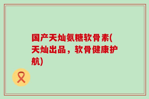 国产天灿氨糖软骨素(天灿出品,软骨健康护航)-第1张图片-氨糖科普网 国产天灿氨糖软骨素(天灿出品,软骨健康护航)-第1张图片-氨糖科普网