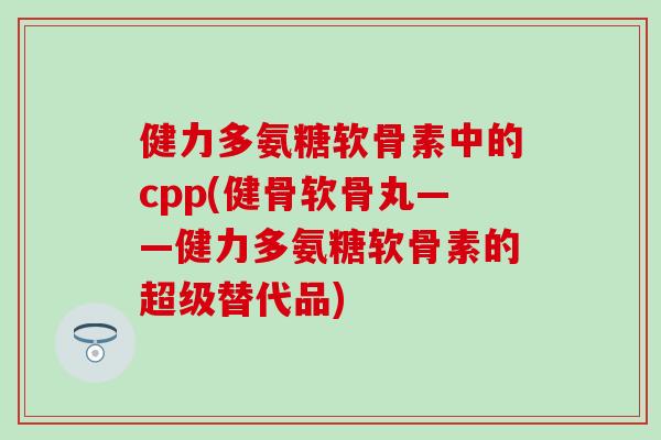 健力多氨糖软骨素中的cpp(健骨软骨丸——健力多氨糖软骨素的超级替代品)-第1张图片-氨糖科普网 健力多氨糖软骨素中的cpp(健骨软骨丸——健力多氨糖软骨素的超级替代品)-第1张图片-氨糖科普网
