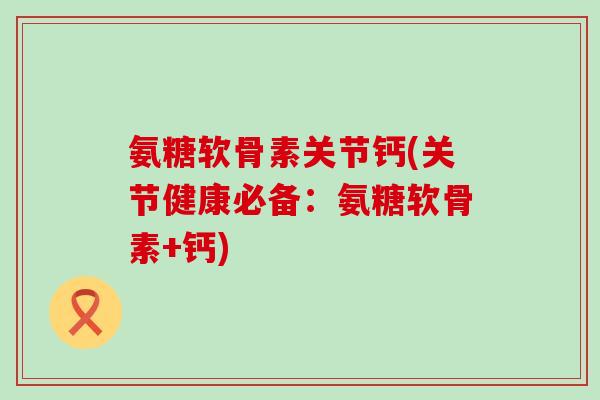 氨糖软骨素关节钙(关节健康必备：氨糖软骨素+钙)-第1张图片-氨糖科普网