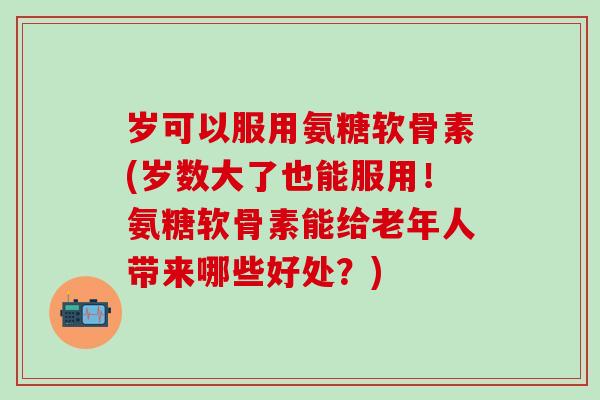 岁可以服用氨糖软骨素(岁数大了也能服用!氨糖软骨素能给老年人带来哪些好处?)-第1张图片-氨糖科普网 岁可以服用氨糖软骨素(岁数大了也能服用!氨糖软骨素能给老年人带来哪些好处?)-第1张图片-氨糖科普网