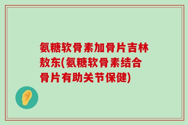 氨糖软骨素加骨片吉林敖东(氨糖软骨素结合骨片有助关节保健)-第1张图片-氨糖科普网
