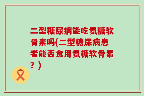 二型糖尿病能吃氨糖软骨素吗(二型糖尿病患者能否食用氨糖软骨素?)-第1张图片-氨糖科普网 二型糖尿病能吃氨糖软骨素吗(二型糖尿病患者能否食用氨糖软骨素?)-第1张图片-氨糖科普网