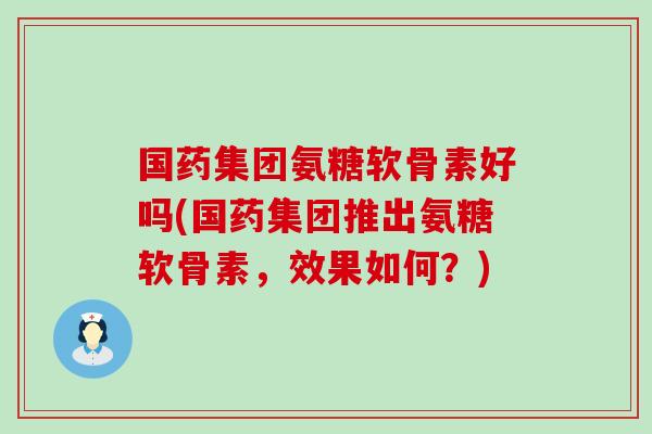 国药集团氨糖软骨素好吗(国药集团推出氨糖软骨素,效果如何?)-第1张图片-氨糖科普网 国药集团氨糖软骨素好吗(国药集团推出氨糖软骨素,效果如何?)-第1张图片-氨糖科普网